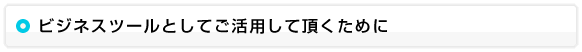 ビジネスツールとしてご活用して頂くために